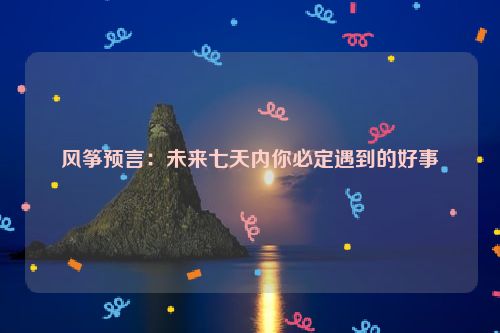 风筝预言：未来七天内你必定遇到的好事