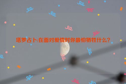 塔罗占卜:在面对爱情时你最怕牺牲什么？