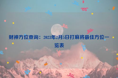 财神方位查询：2023年2月5日打麻将最佳方位一览表