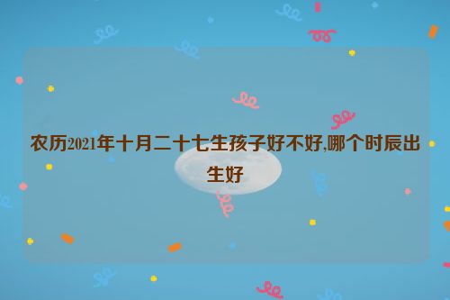 农历2021年十月二十七生孩子好不好,哪个时辰出生好