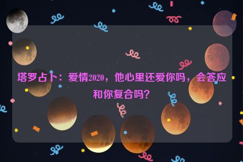 塔罗占卜：爱情2020，他心里还爱你吗，会答应和你复合吗？