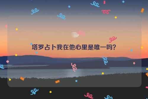 塔罗占卜我在他心里是唯一吗？