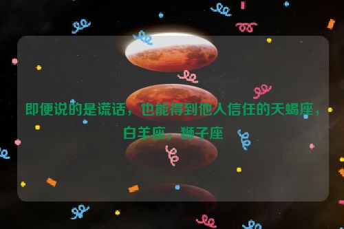 即便说的是谎话，也能得到他人信任的天蝎座，白羊座，狮子座