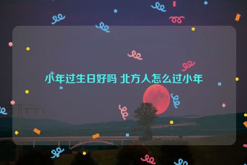 小年过生日好吗 北方人怎么过小年