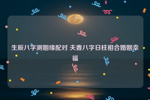 生辰八字测姻缘配对 夫妻八字日柱相合婚姻幸福