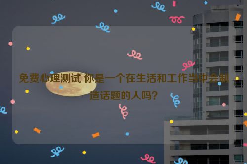 免费心理测试 你是一个在生活和工作当中会制造话题的人吗？