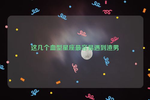 这几个血型星座最容易遇到渣男