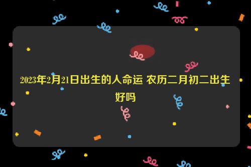 2023年2月21日出生的人命运 农历二月初二出生好吗