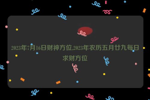 2023年7月16日财神方位,2023年农历五月廿九每日求财方位