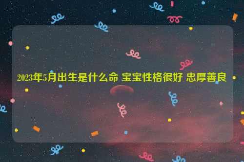 2023年5月出生是什么命 宝宝性格很好 忠厚善良