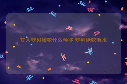 女人梦见蟒蛇什么预兆 梦到给蛇喂水