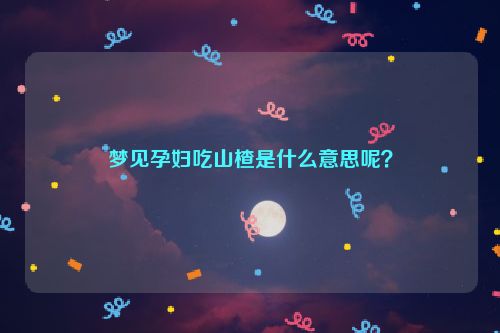 梦见孕妇吃山楂是什么意思呢？