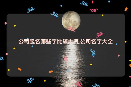 公司起名哪些字比较大气,公司名字大全