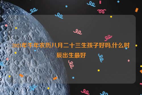 2021年牛年农历八月二十三生孩子好吗,什么时辰出生最好