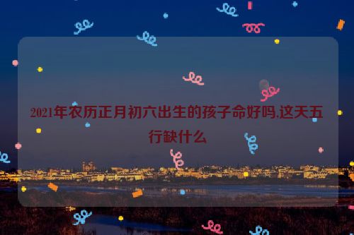 2021年农历正月初六出生的孩子命好吗,这天五行缺什么