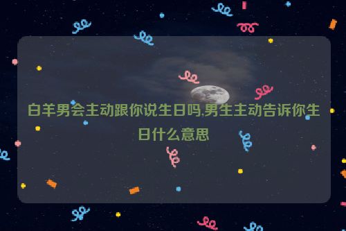 白羊男会主动跟你说生日吗,男生主动告诉你生日什么意思