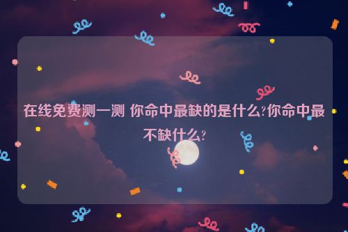 在线免费测一测 你命中最缺的是什么?你命中最不缺什么?