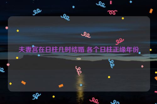 夫妻宫在日柱几时结婚 各个日柱正缘年份