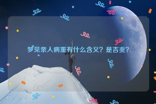 梦见亲人病重有什么含义？是吉兆？