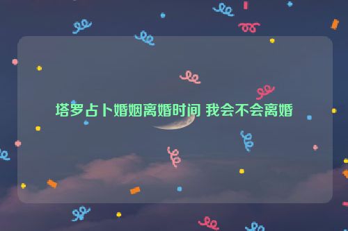 塔罗占卜婚姻离婚时间 我会不会离婚