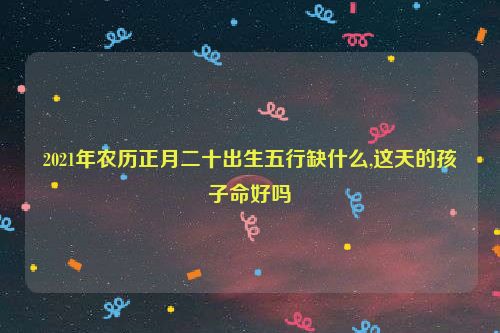 2021年农历正月二十出生五行缺什么,这天的孩子命好吗