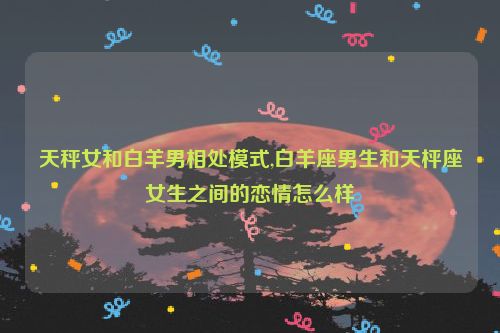 天秤女和白羊男相处模式,白羊座男生和天枰座女生之间的恋情怎么样