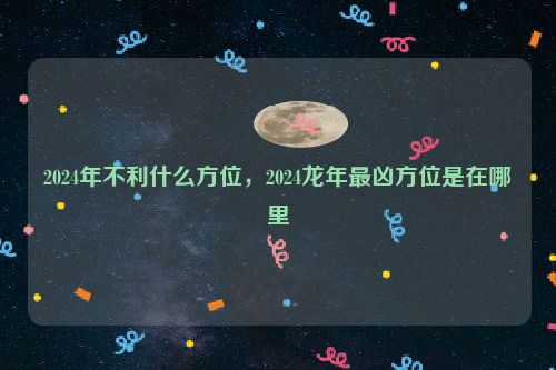 2024年不利什么方位，2024龙年最凶方位是在哪里