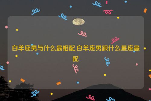 白羊座男与什么最相配,白羊座男跟什么星座最配