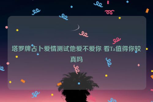 塔罗牌占卜爱情测试他爱不爱你 看Ta值得你较真吗