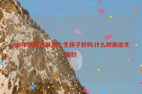 2021年农历三月初七生孩子好吗,什么时辰出生最好