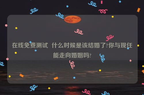 在线免费测试  什么时候是该结婚了?你与现任能走向婚姻吗?