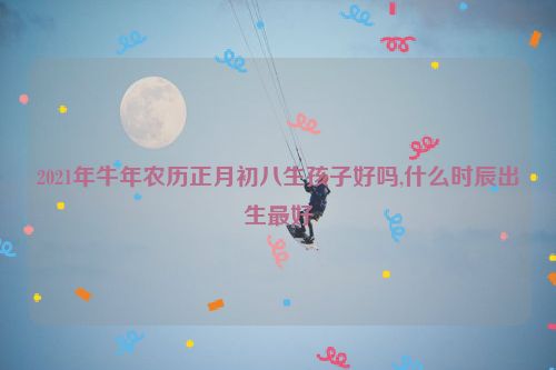 2021年牛年农历正月初八生孩子好吗,什么时辰出生最好