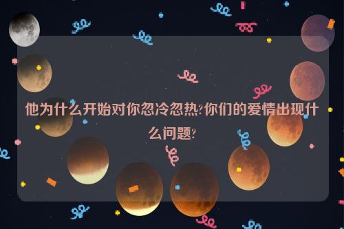 他为什么开始对你忽冷忽热?你们的爱情出现什么问题?