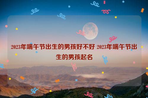 2023年端午节出生的男孩好不好 2023年端午节出生的男孩起名