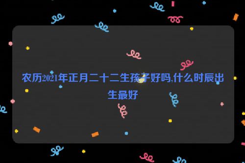 农历2021年正月二十二生孩子好吗,什么时辰出生最好