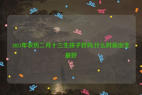 2021年农历二月十三生孩子好吗,什么时辰出生最好