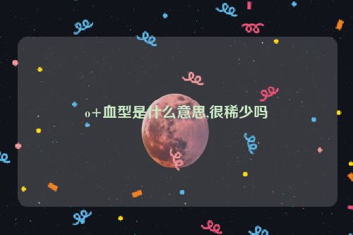 o+血型是什么意思,很稀少吗