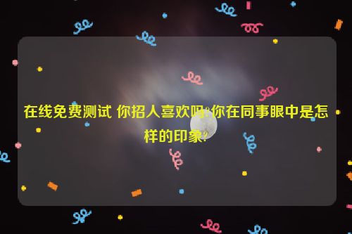 在线免费测试 你招人喜欢吗?你在同事眼中是怎样的印象?