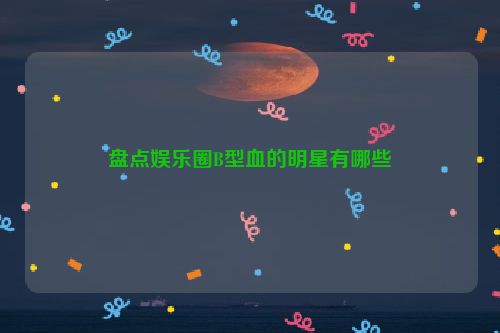 盘点娱乐圈B型血的明星有哪些