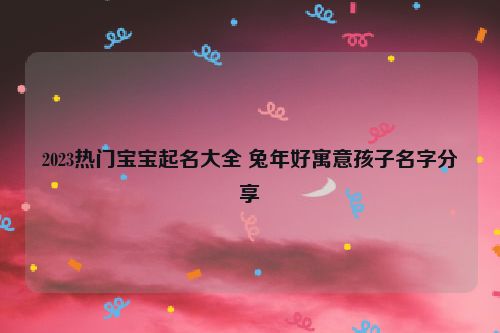 2023热门宝宝起名大全 兔年好寓意孩子名字分享