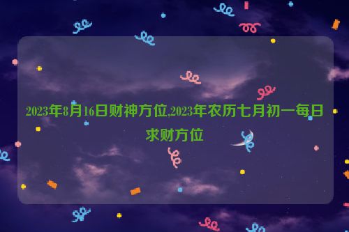 2023年8月16日财神方位,2023年农历七月初一每日求财方位