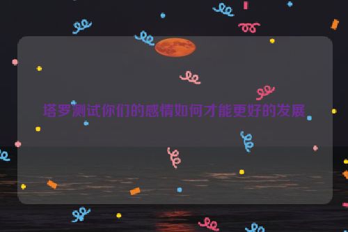 塔罗测试你们的感情如何才能更好的发展