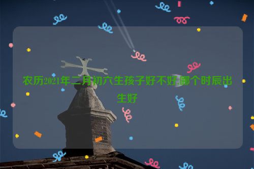 农历2021年二月初六生孩子好不好,哪个时辰出生好