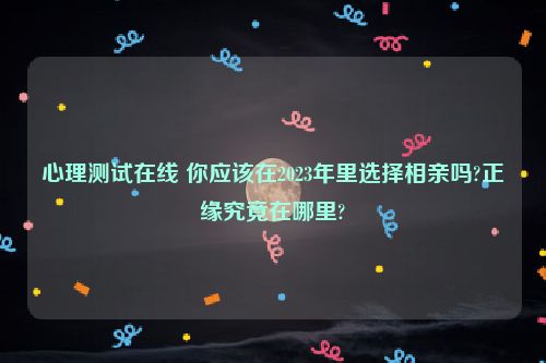 心理测试在线 你应该在2023年里选择相亲吗?正缘究竟在哪里?