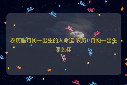 农历腊月初一出生的人命运 农历12月初一出生怎么样