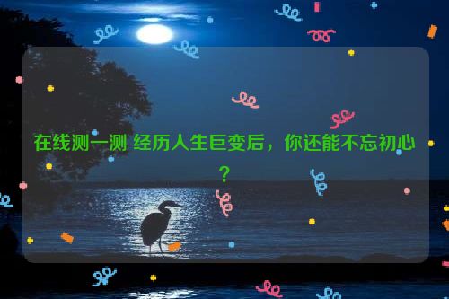 在线测一测 经历人生巨变后，你还能不忘初心？