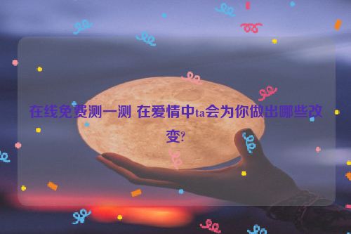 在线免费测一测 在爱情中ta会为你做出哪些改变?