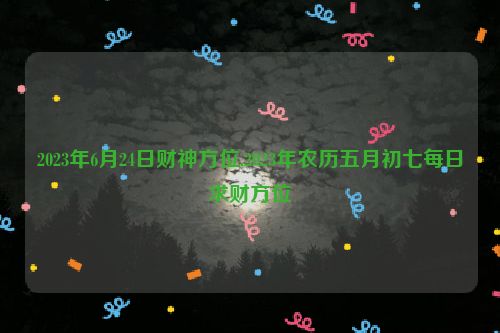 2023年6月24日财神方位,2023年农历五月初七每日求财方位