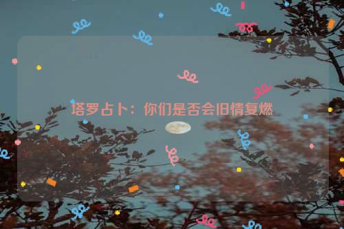 塔罗占卜：你们是否会旧情复燃