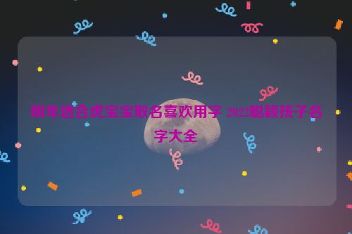 明年适合虎宝宝取名喜欢用字 2022聪颖孩子名字大全